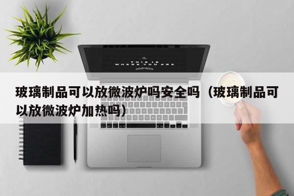 玻璃制品可以放微波炉吗安全吗（玻璃制品可以放微波炉加热吗）