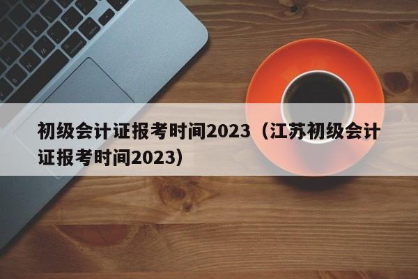 初级会计证报考时间2023（江苏初级会计证报考时间2023）