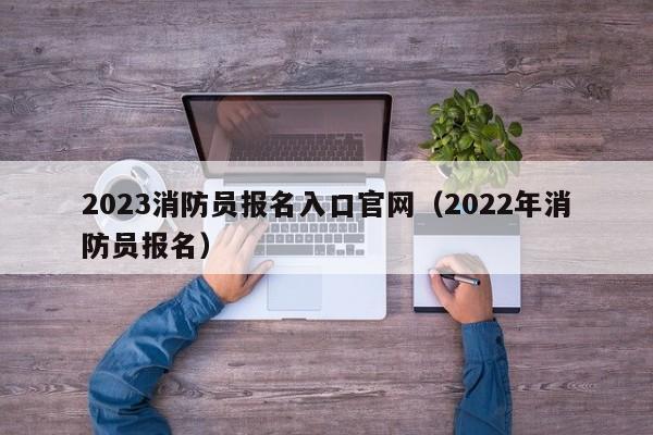 2023消防员报名入口官网（2022年消防员报名）