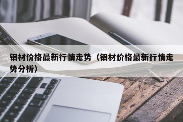 铝材价格最新行情走势（铝材价格最新行情走势分析）