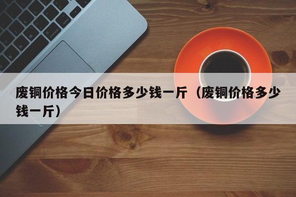 废铜价格今日价格多少钱一斤（废铜价格多少钱一斤）