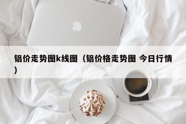 铝价走势图k线图（铝价格走势图 今日行情）