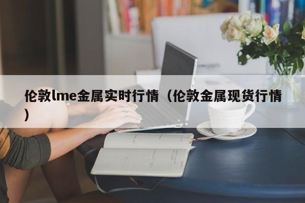 伦敦lme金属实时行情（伦敦金属现货行情）