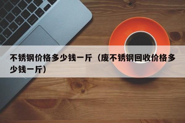 不锈钢价格多少钱一斤（废不锈钢回收价格多少钱一斤）