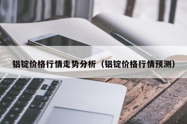 铝锭价格行情走势分析（铝锭价格行情预测）